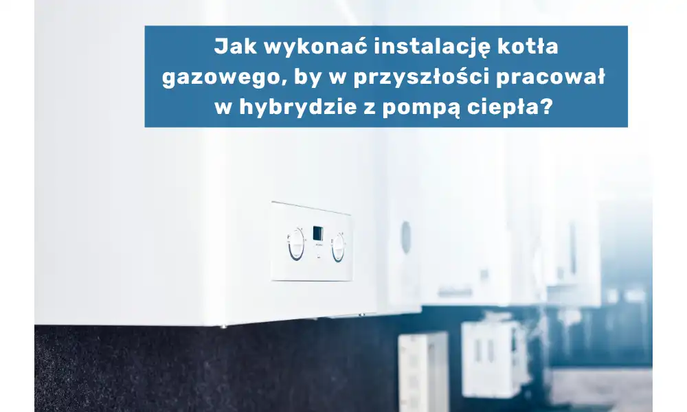 Jak wykonać instalację kotła gazowego, by w przyszłości pracował w hybrydzie z pompą ciepła?